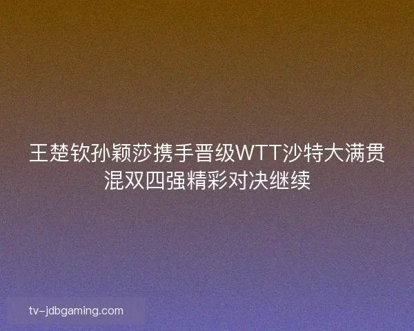 王楚钦孙颖莎携手晋级WTT沙特大满贯混双四强精彩对决继续