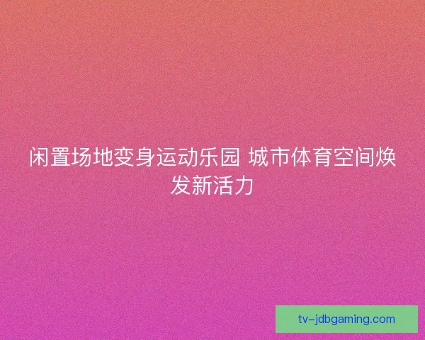闲置场地变身运动乐园 城市体育空间焕发新活力 闲置场地变身运动乐园 城市体育空间焕发新活力