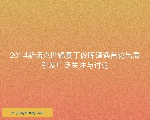 2014斯诺克世锦赛丁俊晖遭遇首轮出局引发广泛关注与讨论 2014斯诺克世锦赛丁俊晖遭遇首轮出局引发广泛关注与讨论