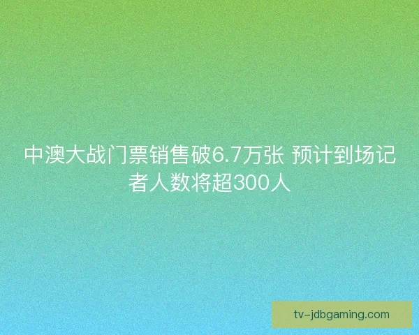 中澳大战门票销售破6.7万张 预计到场记者人数将超300人