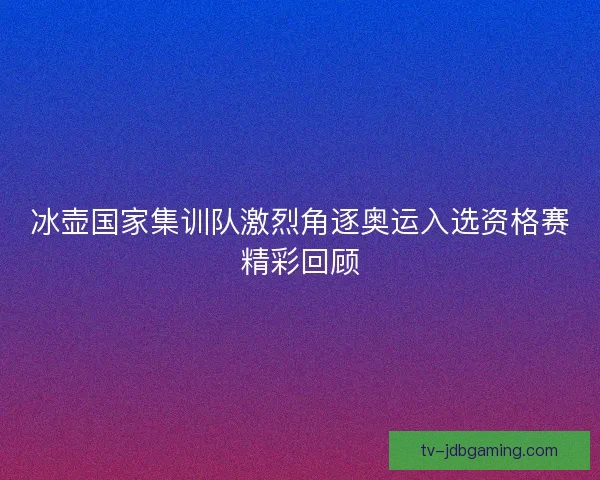 冰壶国家集训队激烈角逐奥运入选资格赛精彩回顾