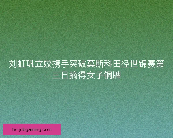 刘虹巩立姣携手突破莫斯科田径世锦赛第三日摘得女子铜牌 刘虹巩立姣携手突破莫斯科田径世锦赛第三日摘得女子铜牌