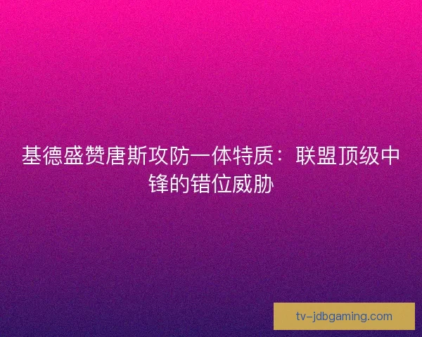 基德盛赞唐斯攻防一体特质：联盟顶级中锋的错位威胁