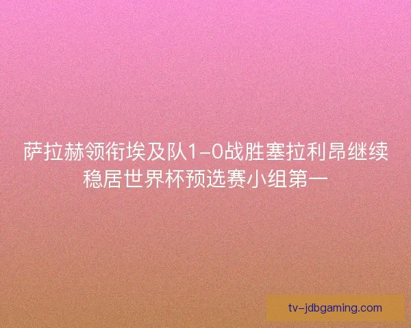 萨拉赫领衔埃及队1-0战胜塞拉利昂继续稳居世界杯预选赛小组第一