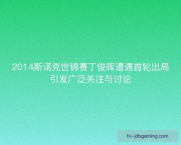 2014斯诺克世锦赛丁俊晖遭遇首轮出局引发广泛关注与讨论 2014斯诺克世锦赛丁俊晖遭遇首轮出局引发广泛关注与讨论
