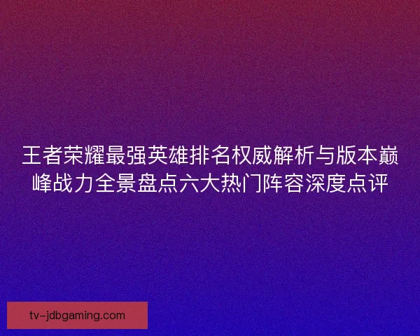 王者荣耀最强英雄排名权威解析与版本巅峰战力全景盘点六大热门阵容深度点评