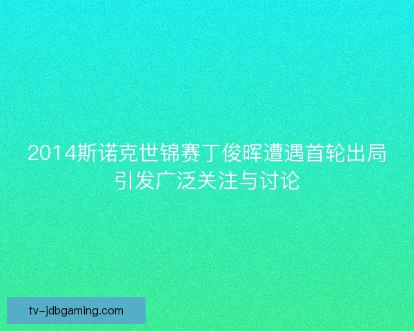 2014斯诺克世锦赛丁俊晖遭遇首轮出局引发广泛关注与讨论 2014斯诺克世锦赛丁俊晖遭遇首轮出局引发广泛关注与讨论