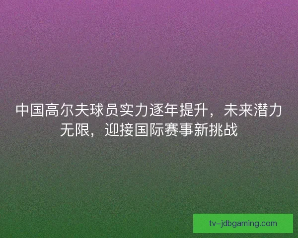 中国高尔夫球员实力逐年提升,未来潜力无限,迎接国际赛事新挑战 中国高尔夫球员实力逐年提升,未来潜力无限,迎接国际赛事新挑战