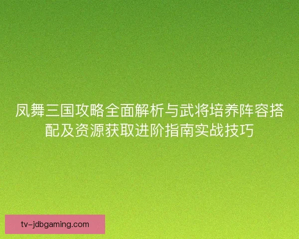 凤舞三国攻略全面解析与武将培养阵容搭配及资源获取进阶指南实战技巧 凤舞三国攻略全面解析与武将培养阵容搭配及资源获取进阶指南实战技巧